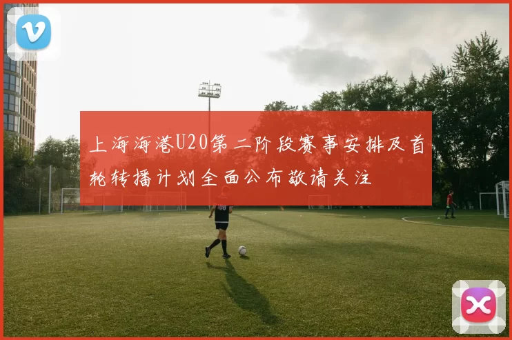 上海海港U20第二阶段赛事安排及首轮转播计划全面公布敬请关注