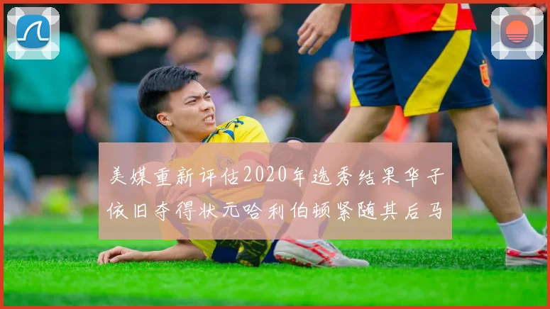 美媒重新评估2020年选秀结果华子依旧夺得状元哈利伯顿紧随其后马克西位列探花