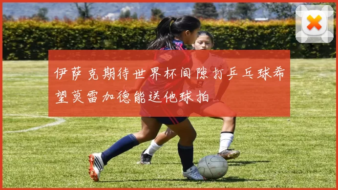 伊萨克期待世界杯间隙打乒乓球希望莫雷加德能送他球拍