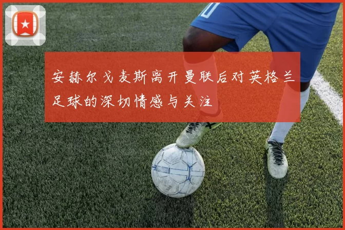 安赫尔戈麦斯离开曼联后对英格兰足球的深切情感与关注
