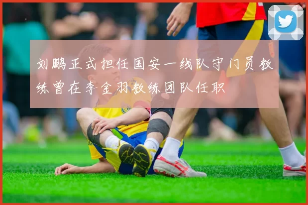 刘鹏正式担任国安一线队守门员教练曾在李金羽教练团队任职