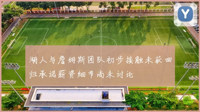 湖人与詹姆斯团队初步接触未获回归承诺薪资细节尚未讨论