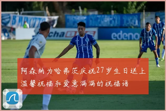 阿森纳为哈弗茨庆祝27岁生日送上温馨祝福和爱意满满的祝福语