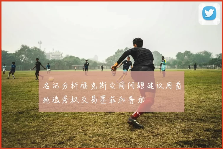 名记分析福克斯合同问题建议用首轮选秀权交易墨菲和普尔