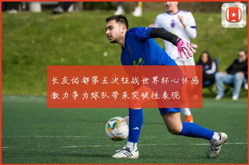 长友佑都第五次征战世界杯心怀感激力争为球队带来突破性表现