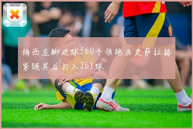 梅西左脚进球560个领跑历史萨拉赫紧随其后打入261球