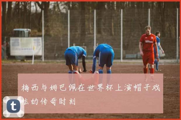 梅西与姆巴佩在世界杯上演帽子戏法的传奇时刻