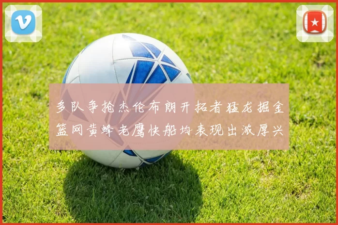 多队争抢杰伦布朗开拓者猛龙掘金篮网黄蜂老鹰快船均表现出浓厚兴趣