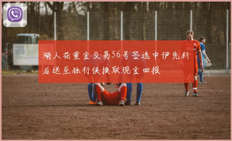 湖人花重金交易56号签选中伊先科后送至独行侠换取现金回报