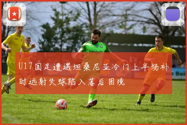 U17国足遭遇坦桑尼亚冷门上半场补时远射失球陷入落后困境