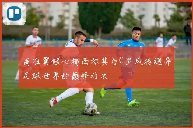 高准翼倾心梅西称其与C罗风格迥异足球世界的巅峰对决