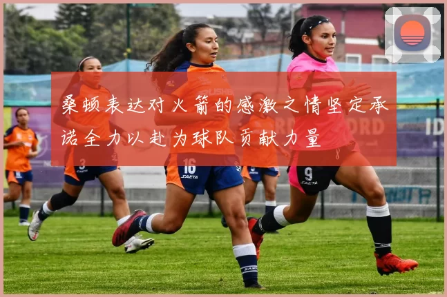 桑顿表达对火箭的感激之情坚定承诺全力以赴为球队贡献力量