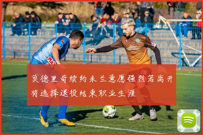 莫德里奇续约米兰意愿强烈若离开将选择退役结束职业生涯