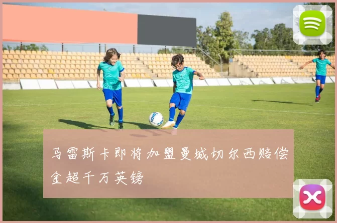 马雷斯卡即将加盟曼城切尔西赔偿金超千万英镑