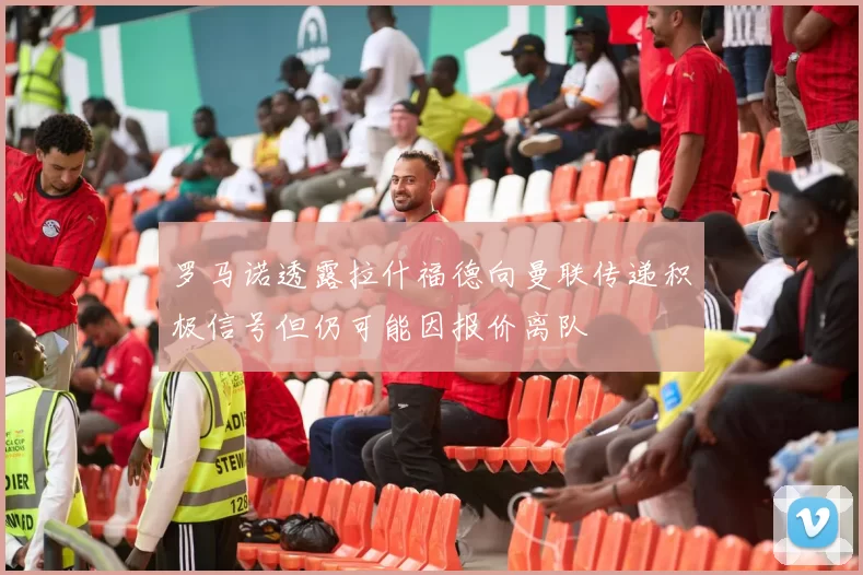 罗马诺透露拉什福德向曼联传递积极信号但仍可能因报价离队