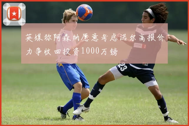 英媒称阿森纳愿意考虑诺尔高报价力争收回投资1000万镑