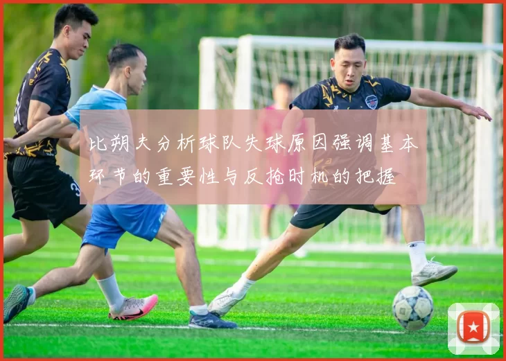 比朔夫分析球队失球原因强调基本环节的重要性与反抢时机的把握