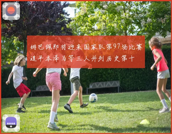 姆巴佩即将迎来国家队第97场比赛追平本泽马等三人并列历史第十