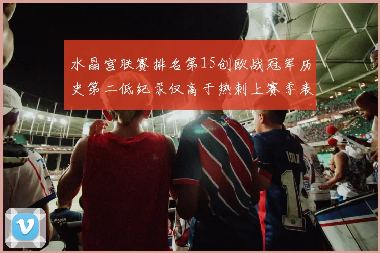 水晶宫联赛排名第15创欧战冠军历史第二低纪录仅高于热刺上赛季表现