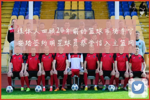 媒体人回顾20年前的篮球市场李宁安踏签约明星球员蔡崇信入主篮网的时代变迁